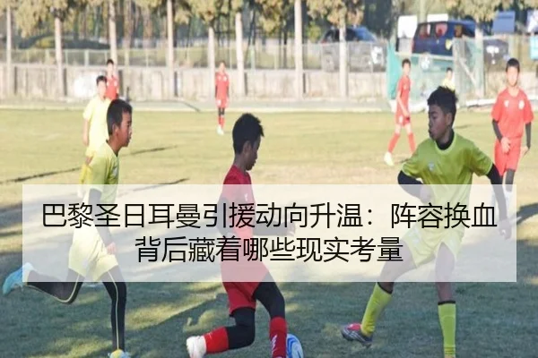 巴黎圣日耳曼引援动向升温：阵容换血背后藏着哪些现实考量